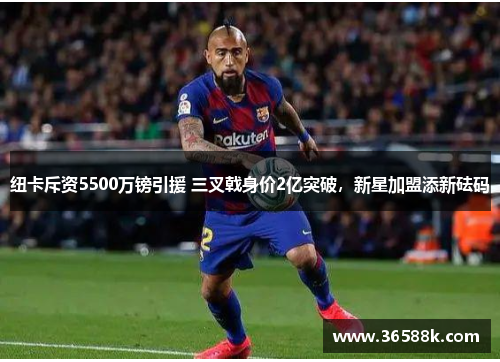 纽卡斥资5500万镑引援 三叉戟身价2亿突破，新星加盟添新砝码