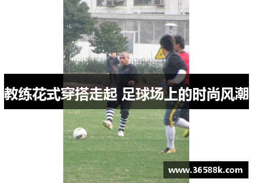 教练花式穿搭走起 足球场上的时尚风潮